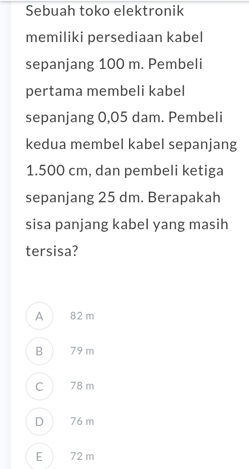 Sebuah toko elektronik
memiliki persediaan kabel
sepanjang 100 m. Pembeli
pertama membeli kabel
sepanjang 0,05 dam. Pembeli
kedua membel kabel sepanjang
1.500 cm, dan pembeli ketiga
sepanjang 25 dm. Berapakah
sisa panjang kabel yang masih
tersisa?
A) 82 m
B ) 79 m
C ) 78 m
D 76 m
E) 72 m