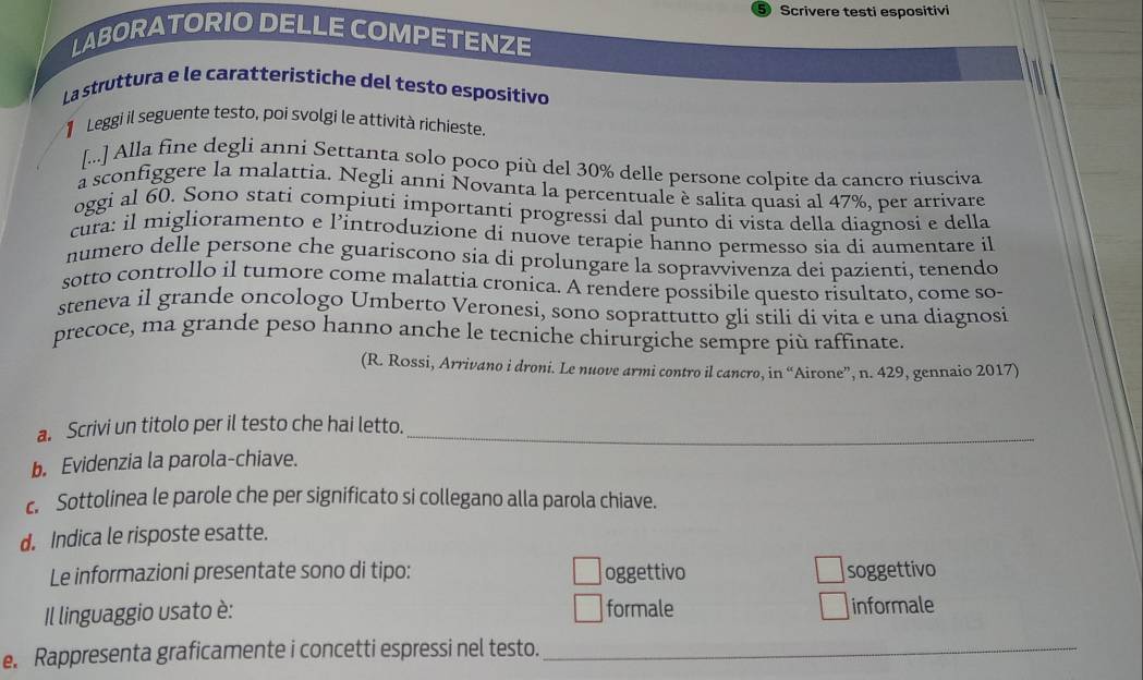 Scrivere testi espositivi 
LABORATORIO DELLE COMPETENZE 
La struttura e le caratteristiche del testo espositivo 
Leggi il seguente testo, poi svolgi le attivítà richieste. 
[...] Alla fine degli anni Settanta solo poco più del 30% delle persone colpite da cancro riusciva 
a sconfiggere la malattia. Negli anni Novanta la percentuale è salita quasi al 47%, per arrivare 
oggi al 60. Sono stati compiuti importantí progressi dal punto di vista della diagnosi e della 
cura: il miglioramento e l’introduzione di nuove terapie hanno permesso sia di aumentare il 
numero delle persone che guariscono sia di prolungare la sopravvivenza dei pazienti, tenendo 
sotto controllo il tumore come malattia cronica. A rendere possibile questo risultato, come so- 
steneva il grande oncologo Umberto Veronesi, sono soprattutto gli stili di vita e una diagnosi 
precoce, ma grande peso hanno anche le tecniche chirurgiche sempre più raffinate. 
(R. Rossi, Arrivano i droni. Le nuove armi contro il cancro, in “Airone”, n. 429, gennaio 2017) 
a. Scrivi un titolo per il testo che hai letto._ 
b Evidenzia la parola-chiave. 
c. Sottolinea le parole che per significato si collegano alla parola chiave. 
d. Indica le risposte esatte. 
Le informazioni presentate sono di tipo: oggettivo soggettivo 
Il linguaggio usato è: formale informale 
e. Rappresenta graficamente i concetti espressi nel testo._