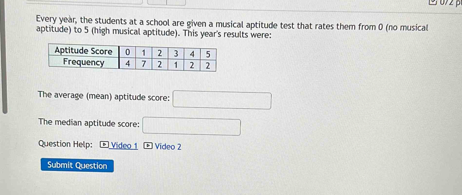 0/2 p 
Every yeàr, the students at a school are given a musical aptitude test that rates them from 0 (no musical 
aptitude) to 5 (high musical aptitude). This year's results were: 
The average (mean) aptitude score: x_2:(2sqrt(2)-1)
The median aptitude score: 
Question Help: + Video 1 ® Video 2 
Submit Question