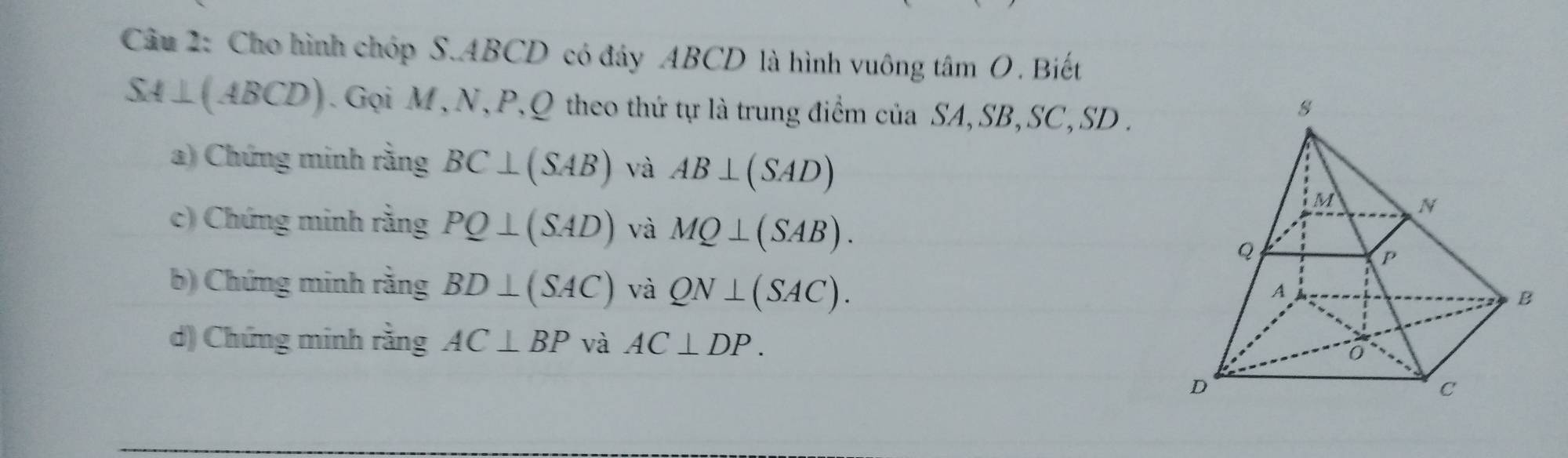 Cho hình chóp S. ABCD có đây ABCD là hình vuông tâm O. Biết
SA⊥ (ABCD) Gọi M, N, P, Q theo thứ tự là trung điểm của SA, SB, SC, SD. 
a) Chứng minh rằng BC⊥ (SAB) và AB⊥ (SAD)
c) Chứng minh rằng PQ⊥ (SAD) và MQ⊥ (SAB). 
b) Chứng minh rằng BD⊥ (SAC) và QN⊥ (SAC). 
d) Chứng minh rằng AC⊥ BP và AC⊥ DP.