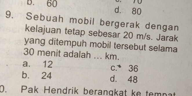 70
B. 60 d. 80
9. Sebuah mobil bergerak dengan
kelajuan tetap sebesar 20 m/s. Jarak
yang ditempuh mobil tersebut selama
30 menit adalah ... km.
a. 12 c. 36
b. 24 d. 48
0. Pak Hendrik berangkat ke temnat