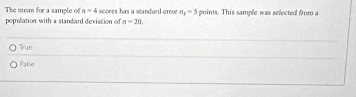 The mean for a sample of n=4 scores has a standard error sigma _1=5 points. This sample was selected from a
population with a standard deviation of sigma =20.
True
False