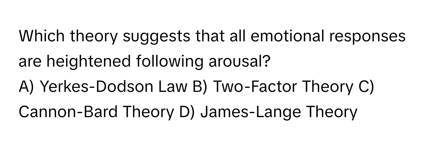 Which theory suggests that all emotional responses are heightened following arousal?

A) Yerkes-Dodson Law B) Two-Factor Theory C) Cannon-Bard Theory D) James-Lange Theory