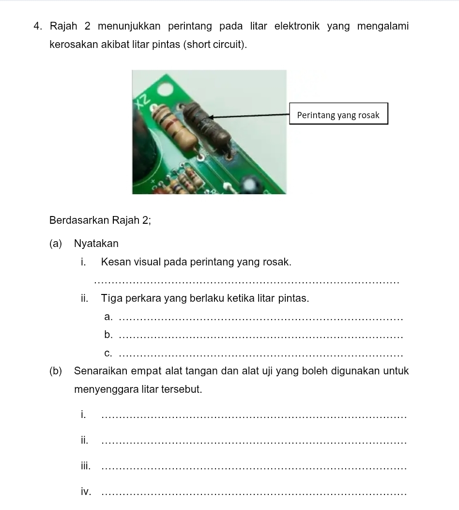 Rajah 2 menunjukkan perintang pada litar elektronik yang mengalami 
kerosakan akibat litar pintas (short circuit). 
Berdasarkan Rajah 2; 
(a) Nyatakan 
i. Kesan visual pada perintang yang rosak. 
_ 
ii. Tiga perkara yang berlaku ketika litar pintas. 
a._ 
b._ 
C._ 
(b) Senaraikan empat alat tangan dan alat uji yang boleh digunakan untuk 
menyenggara litar tersebut. 
i._ 
ⅱ._ 
iii._ 
iv._