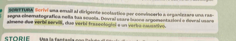 sCRITTURA Scrivi una email al dirigente scolastico per convincerlo a organizzare una ras- 
segna cinematografica nella tua scuola. Dovrai usare buone argomentazioni e dovrai usare 
almeno due verbi servili, due verbi fraseologici e un verbo causativo. 
STORIE Usa la fantasia co