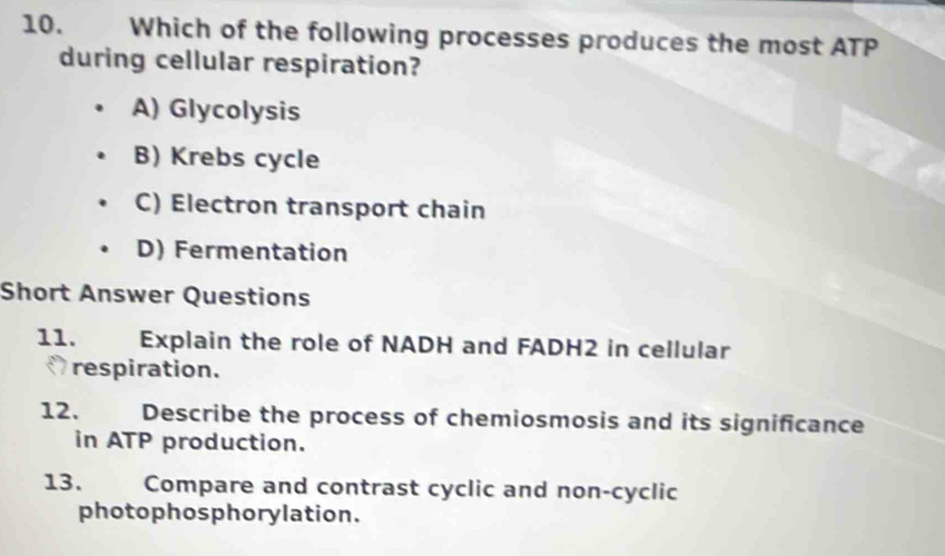 Which of the following processes produces the most ATP
during cellular respiration?
A) Glycolysis
B) Krebs cycle
C) Electron transport chain
D) Fermentation
Short Answer Questions
11. Explain the role of NADH and FADH2 in cellular
respiration.
12. Describe the process of chemiosmosis and its significance
in ATP production.
13. Compare and contrast cyclic and non-cyclic
photophosphorylation.