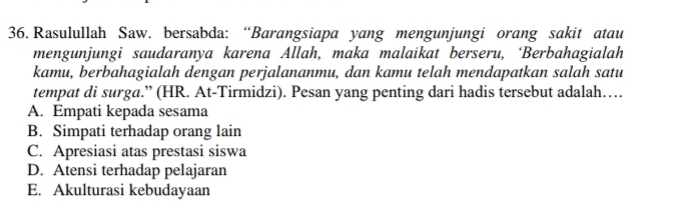 Rasulullah Saw. bersabda: “Barangsiapa yang mengunjungi orang sakit atau
mengunjungi saudaranya karena Allah, maka malaikat berseru, ‘Berbahagialah
kamu, berbahagialah dengan perjalananmu, dan kamu telah mendapatkan salah satu
tempat di surga.” (HR. At-Tirmidzi). Pesan yang penting dari hadis tersebut adalah……
A. Empati kepada sesama
B. Simpati terhadap orang lain
C. Apresiasi atas prestasi siswa
D. Atensi terhadap pelajaran
E. Akulturasi kebudayaan