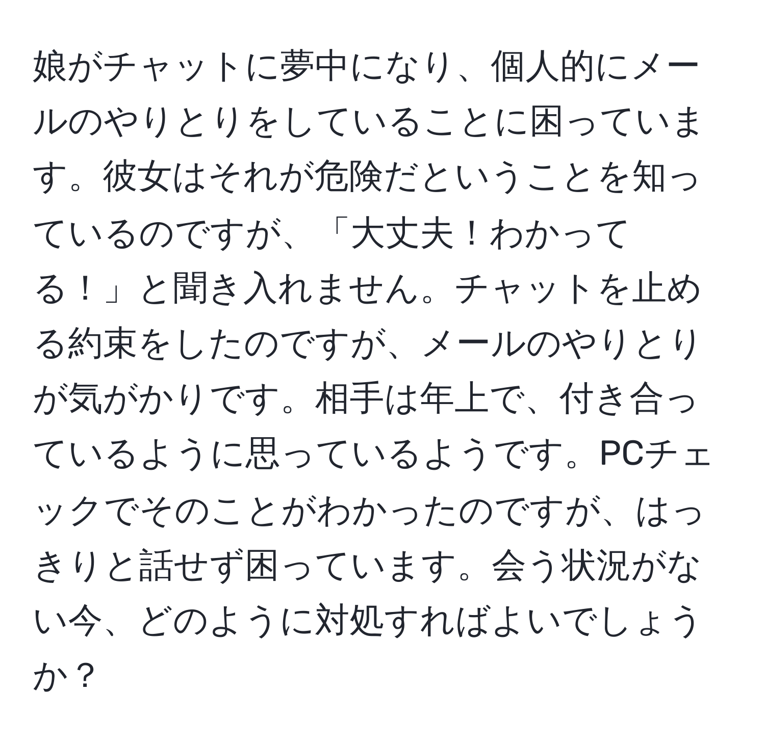 娘がチャットに夢中になり、個人的にメールのやりとりをしていることに困っています。彼女はそれが危険だということを知っているのですが、「大丈夫！わかってる！」と聞き入れません。チャットを止める約束をしたのですが、メールのやりとりが気がかりです。相手は年上で、付き合っているように思っているようです。PCチェックでそのことがわかったのですが、はっきりと話せず困っています。会う状況がない今、どのように対処すればよいでしょうか？