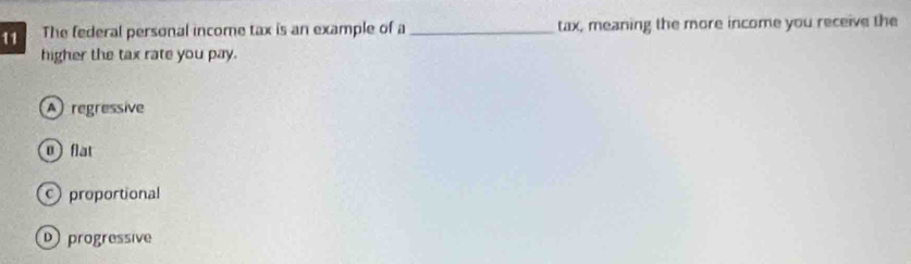 The federal personal income tax is an example of a _tax, meaning the more income you receive the
higher the tax rate you pay.
A regressive
0 flat
proportional
D progressive