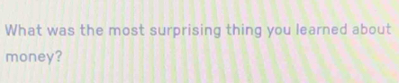 What was the most surprising thing you learned about 
money?