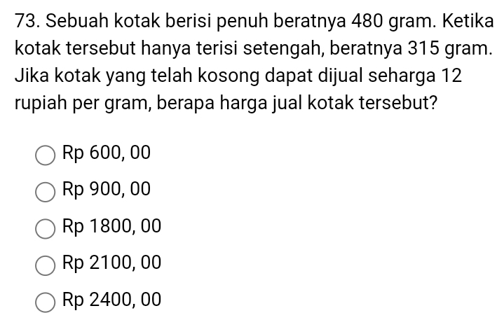 Sebuah kotak berisi penuh beratnya 480 gram. Ketika
kotak tersebut hanya terisi setengah, beratnya 315 gram.
Jika kotak yang telah kosong dapat dijual seharga 12
rupiah per gram, berapa harga jual kotak tersebut?
Rp 600, 00
Rp 900, 00
Rp 1800, 00
Rp 2100, 00
Rp 2400, 00