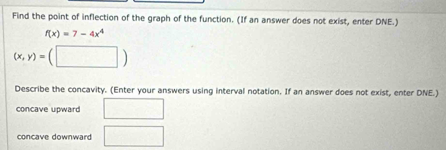 Find the point of inflection of the graph of the function. (If an answer does not exist, enter DNE.)
f(x)=7-4x^4
(x,y)=(□ )
Describe the concavity. (Enter your answers using interval notation. If an answer does not exist, enter DNE.)
concave upward
concave downward