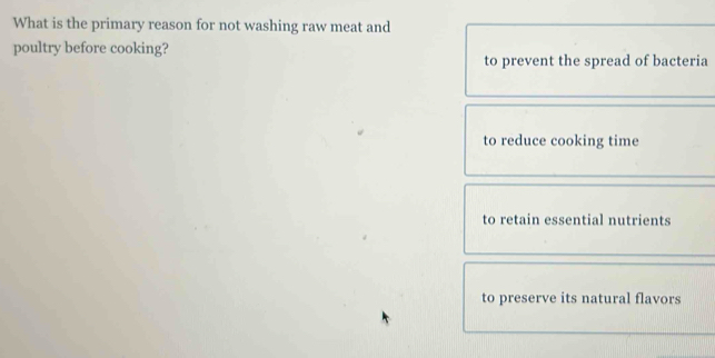 What is the primary reason for not washing raw meat and
poultry before cooking?
to prevent the spread of bacteria
to reduce cooking time
to retain essential nutrients
to preserve its natural flavors