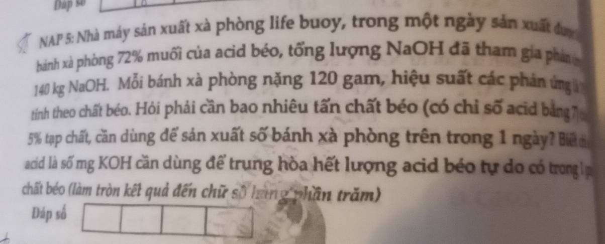 Dap so 
NAP 5: Nhà máy sản xuất xà phòng life buoy, trong một ngày sản xuất duợ 
bánh xà phòng 72% muối của acid béo, tổng lượng NaOH đã tham gia phân
140 kg NaOH. Mỗi bánh xà phòng nặng 120 gam, hiệu suất các phản ứng 
tính theo chất béo. Hỏi phải cần bao nhiêu tấn chất béo (có chỉ số acid bảng 7)
5% tạp chất, căn dùng để sản xuất số bánh xà phòng trên trong 1 ngày? Biế ả 
acid là số mg KOH cần dùng để trung hòa hết lượng acid béo tự do có trong lự 
chất béo (làm tròn kết quả đến chữ số hàng phần trăm) 
Đáp số