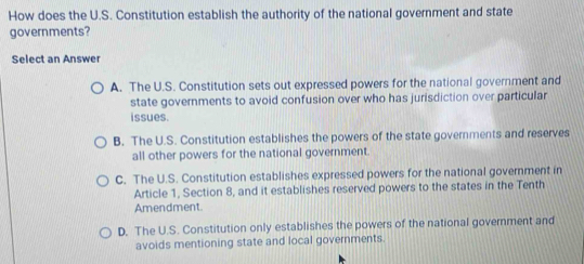 How does the U.S. Constitution establish the authority of the national government and state
governments?
Select an Answer
A. The U.S. Constitution sets out expressed powers for the national government and
state governments to avoid confusion over who has jurisdiction over particular
issues.
B. The U.S. Constitution establishes the powers of the state governments and reserves
all other powers for the national government.
C. The U.S. Constitution establishes expressed powers for the national government in
Article 1, Section 8, and it establishes reserved powers to the states in the Tenth
Amendment
D. The U.S. Constitution only establishes the powers of the national government and
avoids mentioning state and local governments.