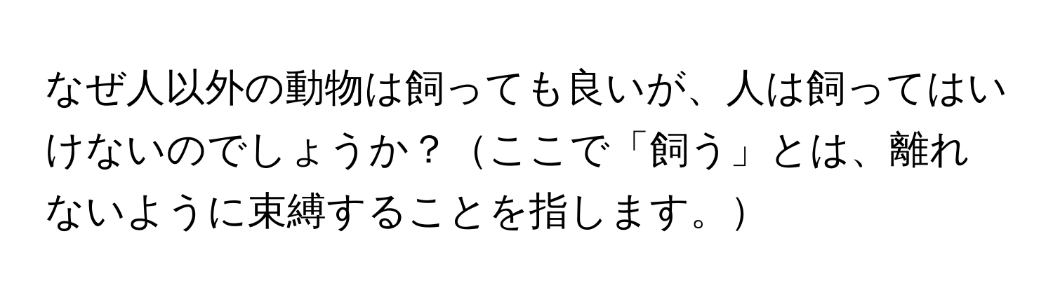 なぜ人以外の動物は飼っても良いが、人は飼ってはいけないのでしょうか？ここで「飼う」とは、離れないように束縛することを指します。