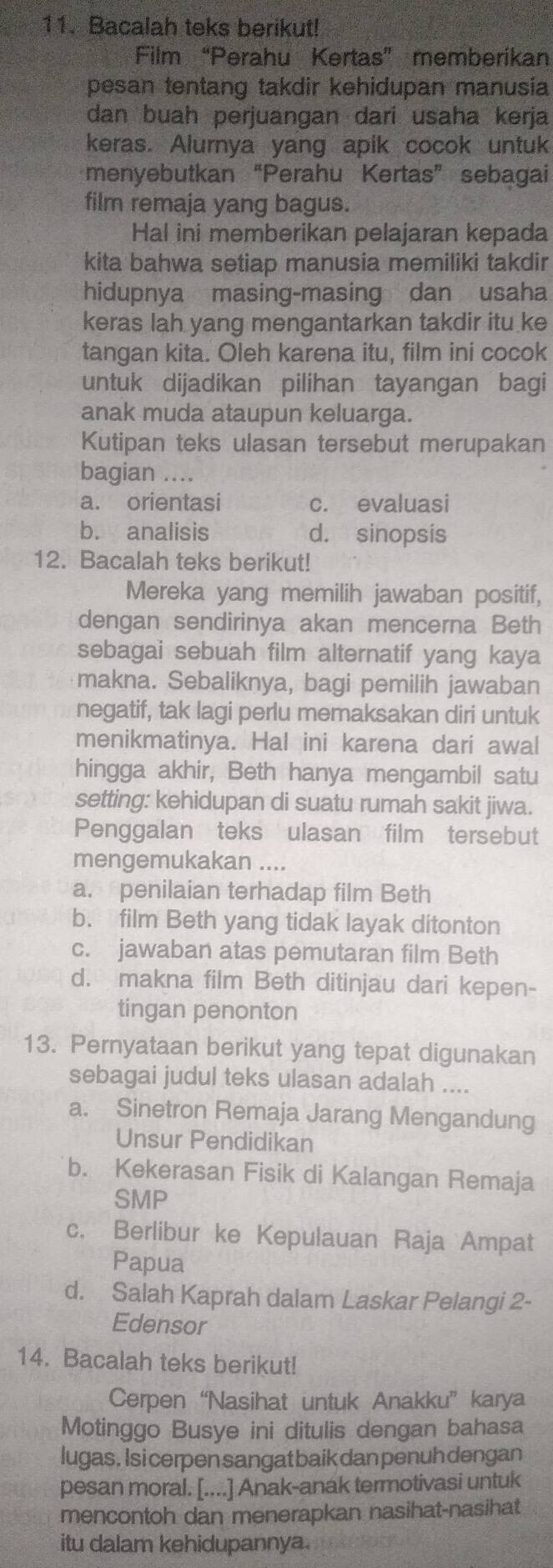 Bacalah teks berikut!
Film “Perahu Kertas” memberikan
pesan tentang takdir kehidupan manusia
dan buah perjuangan dari usaha kerja
keras. Alurnya yang apik cocok untuk
menyebutkan “Perahu Kertas” sebagai
film remaja yang bagus.
Hal ini memberikan pelajaran kepada
kita bahwa setiap manusia memiliki takdir
hidupnya masing-masing dan usaha
keras lah yang mengantarkan takdir itu ke
tangan kita. Oleh karena itu, film ini cocok
untuk dijadikan pilihan tayangan bagi
anak muda ataupun keluarga.
Kutipan teks ulasan tersebut merupakan
bagian ....
a. orientasi c. evaluasi
b. analisis d. sinopsis
12. Bacalah teks berikut!
Mereka yang memilih jawaban positif,
dengan sendirinya akan mencerna Beth
sebagai sebuah film alternatif yang kaya
makna. Sebaliknya, bagi pemilih jawaban
negatif, tak lagi perlu memaksakan diri untuk
menikmatinya. Hal ini karena dari awal
hingga akhir, Beth hanya mengambil satu
setting: kehidupan di suatu rumah sakit jiwa.
Penggalan teks ulasan film tersebut
mengemukakan ....
a. penilaian terhadap film Beth
b. film Beth yang tidak layak ditonton
c. jawaban atas pemutaran film Beth
d. makna film Beth ditinjau dari kepen-
tingan penonton
13. Pernyataan berikut yang tepat digunakan
sebagai judul teks ulasan adalah ....
a. Sinetron Remaja Jarang Mengandung
Unsur Pendidikan
b. Kekerasan Fisik di Kalangan Remaja
SMP
c. Berlibur ke Kepulauan Raja Ampat
Papua
d. Salah Kaprah dalam Laskar Pelangi 2-
Edensor
14. Bacalah teks berikut!
Cerpen “Nasihat untuk Anakku” karya
Motinggo Busye ini ditulis dengan bahasa
lugas. Isi cerpen sangatbaik dan penuh dengan
pesan moral. [....] Anak-anak termotivasi untuk
mencontoh dan menerapkan nasihat-nasihat
itu dalam kehidupannya.