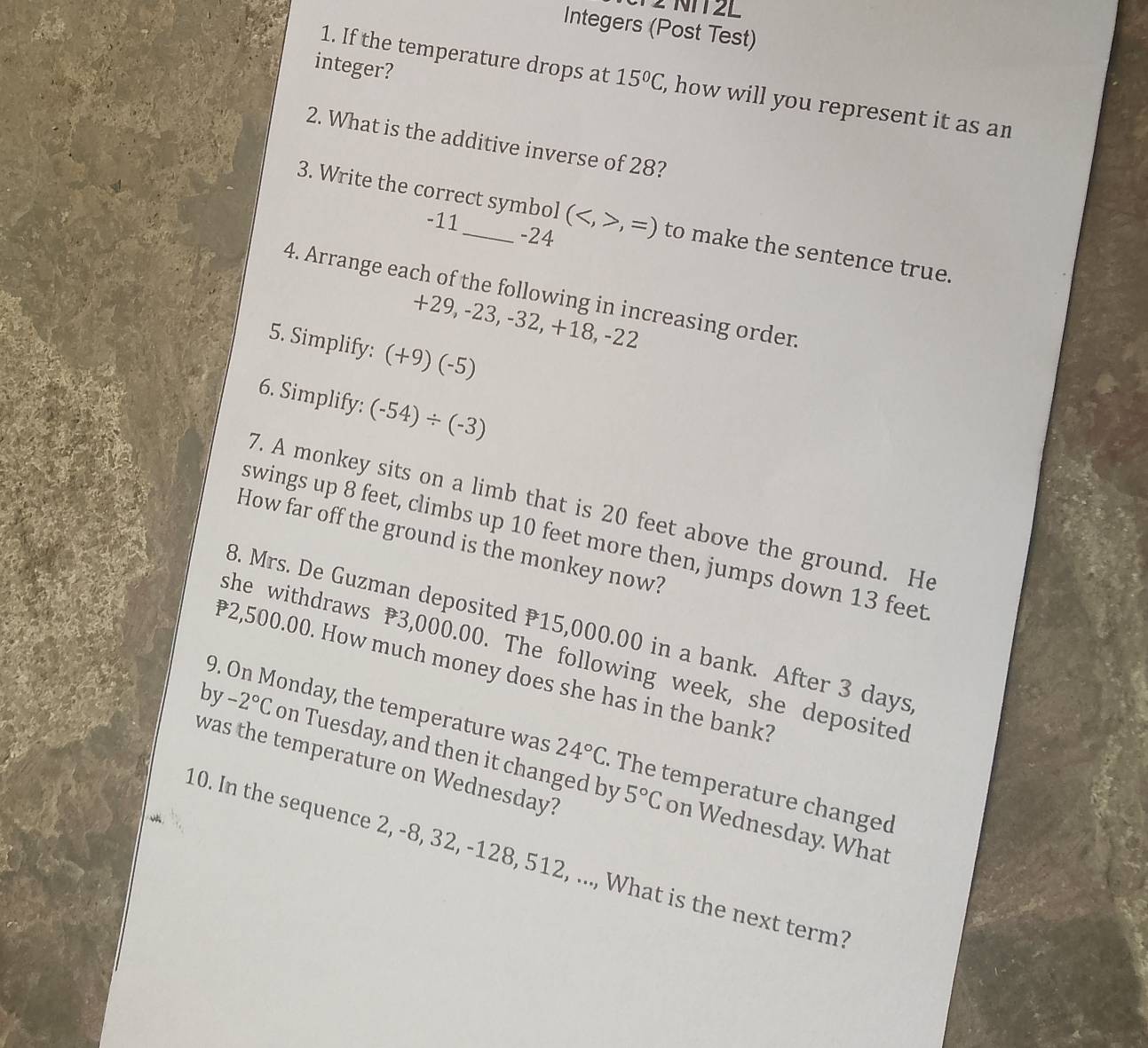 V2 NTT2L 
Integers (Post Test) 
integer? 
1. If the temperature drops at 15°C , how will you represent it as an 
2. What is the additive inverse of 28? 
3. Write the correct symbol (,=) to make the sentence true.
-11 -24
4. Arrange each of the following in increasing orden
+29, -23 ,-32, +18, -22
5. Simplify: (+9)(-5)
6. Simplify: (-54)/ (-3)
7. A monkey sits on a limb that is 20 feet above the ground. He 
swings up 8 feet, climbs up 10 feet more then, jumps down 13 feet
How far off the ground is the monkey now? 
B. Mrs. De Guzman deposited 15,000.00 in a bank. After 3 days
she withdraws 3,000.00. The following week, she deposited
2,500.00. How much money does she has in the bank? 
by -2°C on Tuesday, and then it changed by 
9. On Monday, the temperature was 24°C. The temperature changed 
was the temperature on Wednesday?
5°C on Wednesday. What 
10. In the sequence 2, -8, 32, -128, 512, ..., What is the next term?