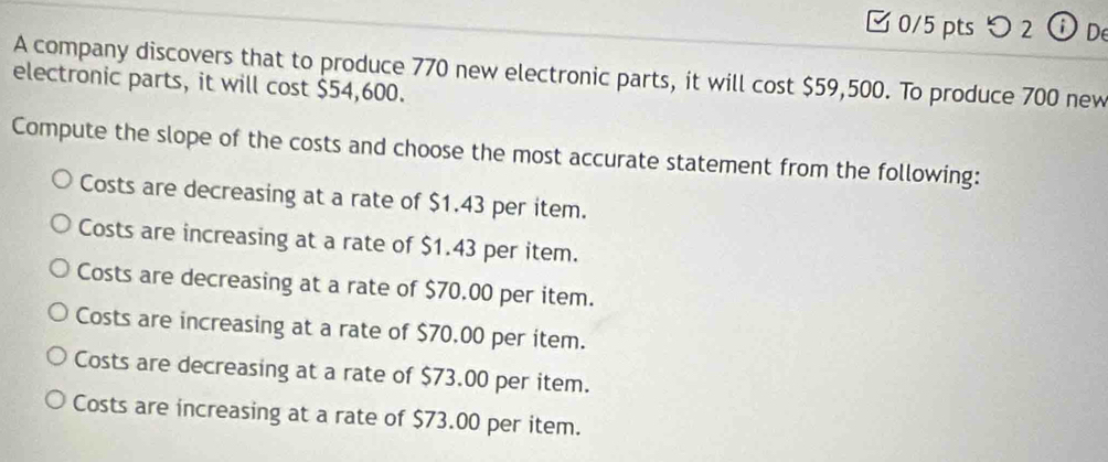 □ 0/5 pts つ 2 ⓘ De
A company discovers that to produce 770 new electronic parts, it will cost $59,500. To produce 700 new
electronic parts, it will cost $54,600.
Compute the slope of the costs and choose the most accurate statement from the following:
Costs are decreasing at a rate of $1.43 per item.
Costs are increasing at a rate of $1.43 per item.
Costs are decreasing at a rate of $70.00 per item.
Costs are increasing at a rate of $70.00 per item.
Costs are decreasing at a rate of $73.00 per item.
Costs are increasing at a rate of $73.00 per item.