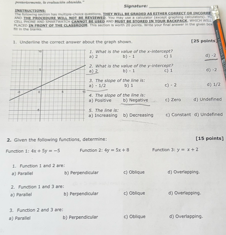 posteriormente, la evaluación obtenida.'
Signature:
_
INSTRUCTIONS:
The following section has multiple-choice questions, THEY WILL BE GRADED AS EITHER CORRECT OR INCORRE
AND THE PROCEDURE WILL NOT BE REVIEWED. You may use a calculator (except graphing calculators). YC
CELL PHONE AND SMARTWATCH CANNOT BE USED AND MUST BE STORED IN YOUR BACKPACK, WHICH WILL
PLACED IN FRONT OF THE CLASSROOM. This section is worth 20 points. Write your final answer in the given box
fill in the blanks.
1. Underline the correct answer about the graph shown. [25 points]
1. What is the value of the x-intercept?
a) 2 b) - 1 c) 1 d) -2
2. What is the value of the y-intercept?
d) -2
a) 2 b) - 1 c) 1
3. The slope of the line is:
a) - 1/2 b) 1 c) - 2 d) 1/2
4. The slope of the line is:
a) Positive b) Negative c) Zero d) Undefined
5. The line is:
) Increasing b) Decreasing c) Constant d) Undefined
2. Given the following functions, determine: [15 points]
Function 1: 4x+5y=-5 Function 2:4y=5x+8 Function 3:y=x+2
1. Function 1 and 2 are:
a) Parallel b) Perpendicular c) Oblique d) Overlapping.
2. Function 1 and 3 are:
a) Parallel b) Perpendicular c) Oblique d) Overlapping.
3. Function 2 and 3 are:
a) Parallel b) Perpendicular c) Oblique d) Overlapping.