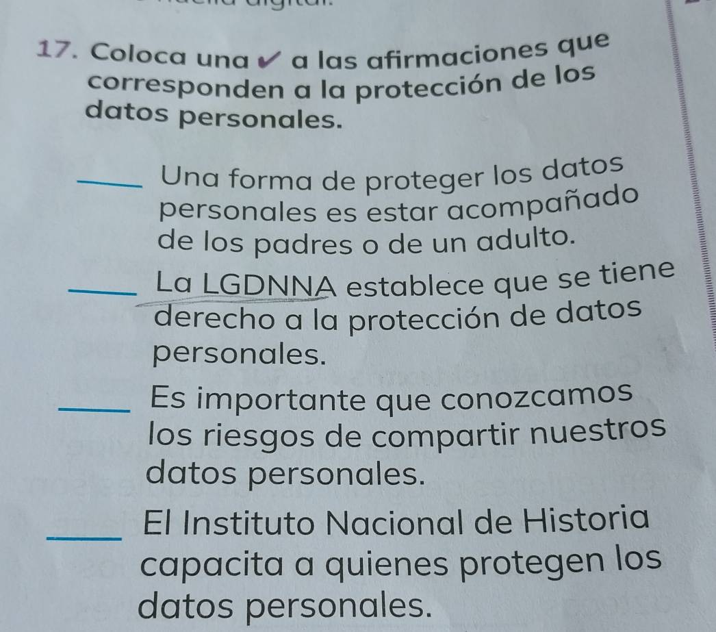 Coloca una ✔ a las afirmaciones que 
corresponden a la protección de los 
datos personales. 
_ Una forma de proteger los datos 
personales es estar acompañado 
de los padres o de un adulto. 
_ 
La LGDNNA establece que se tiene 
derecho a la protección de datos 
personales. 
_Es importante que conozcamos 
los riesgos de compartir nuestros 
datos personales. 
_El Instituto Nacional de Historia 
capacita a quienes protegen los 
datos personales.