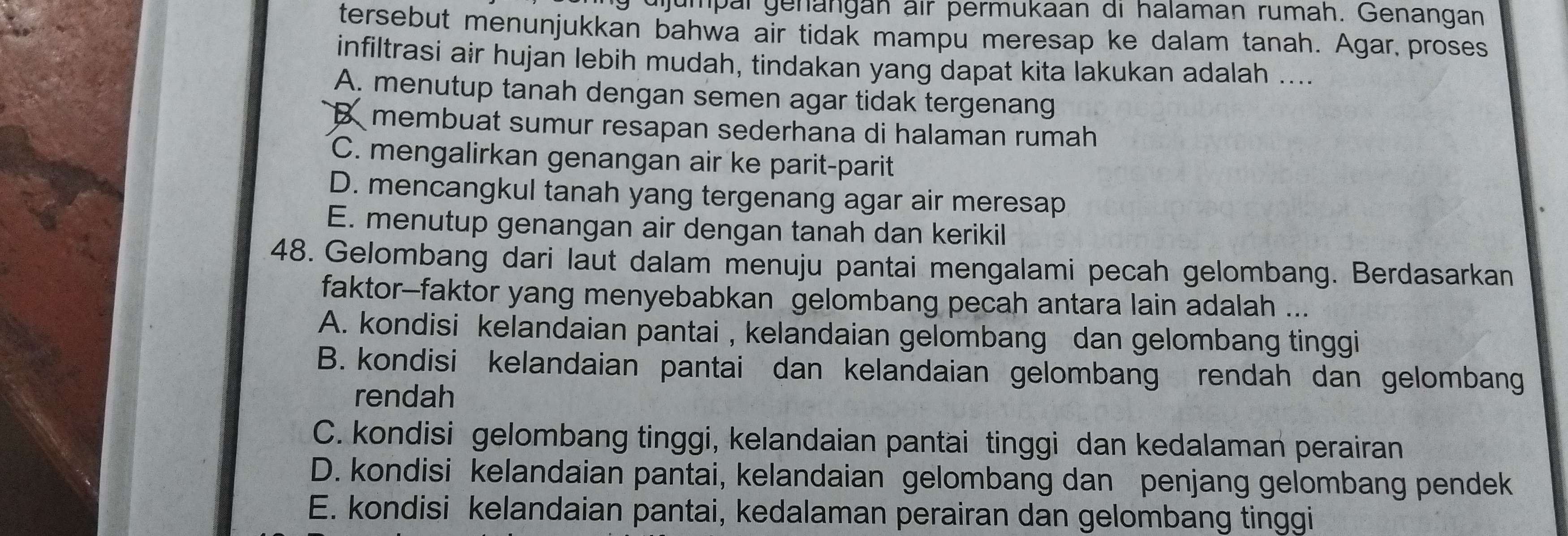 dijumpal genängan air permukaan di halaman rumah. Genangan
tersebut menunjukkan bahwa air tidak mampu meresap ke dalam tanah. Agar,proses
infiltrasi air hujan lebih mudah, tindakan yang dapat kita lakukan adalah ....
A. menutup tanah dengan semen agar tidak tergenang
B membuat sumur resapan sederhana di halaman rumah
C. mengalirkan genangan air ke parit-parit
D. mencangkul tanah yang tergenang agar air meresap
E. menutup genangan air dengan tanah dan kerikil
48. Gelombang dari laut dalam menuju pantai mengalami pecah gelombang. Berdasarkan
faktor-faktor yang menyebabkan gelombang pecah antara lain adalah ...
A. kondisi kelandaian pantai , kelandaian gelombang dan gelombang tinggi
B. kondisi kelandaian pantai dan kelandaian gelombang rendah dan gelombang
rendah
C. kondisi gelombang tinggi, kelandaian pantai tinggi dan kedalaman perairan
D. kondisi kelandaian pantai, kelandaian gelombang dan penjang gelombang pendek
E. kondisi kelandaian pantai, kedalaman perairan dan gelombang tinggi