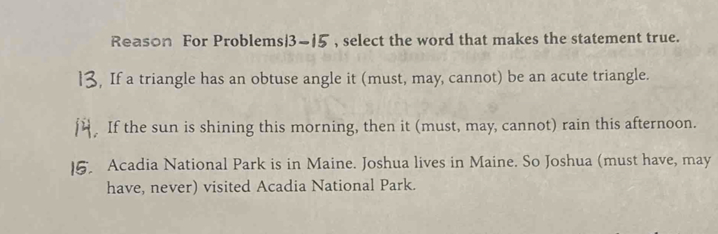 Reason For Problems|3~15 , select the word that makes the statement true.
, If a triangle has an obtuse angle it (must, may, cannot) be an acute triangle.
If the sun is shining this morning, then it (must, may, cannot) rain this afternoon.
Acadia National Park is in Maine. Joshua lives in Maine. So Joshua (must have, may
have, never) visited Acadia National Park.