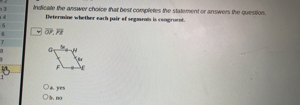 1 2
3 Indicate the answer choice that best completes the statement or answers the question.
4
Determine whether each pair of segments is congruent.
5
6
overline GF,overline FE
7
8
9
1
a. yes
b. no