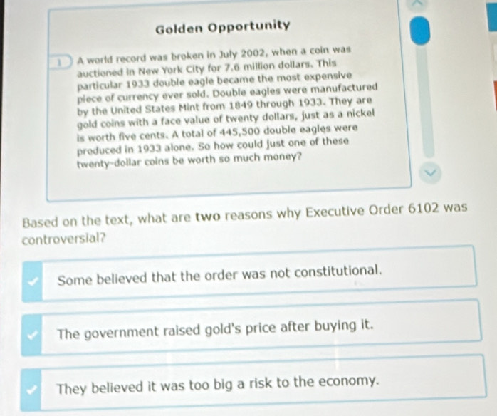 Golden Opportunity
A world record was broken in July 2002, when a coin was
auctioned in New York City for 7.6 million dollars. This
particular 1933 double eagle became the most expensive
piece of currency ever sold. Double eagles were manufactured
by the United States Mint from 1849 through 1933. They are
gold coins with a face value of twenty dollars, just as a nickel
is worth five cents. A total of 445,500 double eagles were
produced in 1933 alone. So how could just one of these
twenty-dollar coins be worth so much money?
Based on the text, what are two reasons why Executive Order 6102 was
controversial?
Some believed that the order was not constitutional.
The government raised gold's price after buying it.
They believed it was too big a risk to the economy.