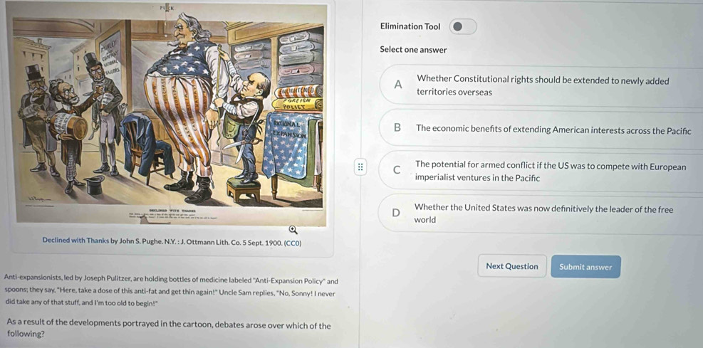 Elimination Tool
Select one answer
A Whether Constitutional rights should be extended to newly added
territories overseas
B The economic benefts of extending American interests across the Paciñc
: C The potential for armed conflict if the US was to compete with European
imperialist ventures in the Pacifıc
Whether the United States was now defnitively the leader of the free
world
Next Question Submit answer
Anti-expansionists, led by Joseph Pulitzer, are holding bottles of medicine labeled "Anti-Expansion Policy" and
spoons; they say, "Here, take a dose of this anti-fat and get thin again!" Uncle Sam replies, "No, Sonny! I never
did take any of that stuff, and I'm too old to begin!"
As a result of the developments portrayed in the cartoon, debates arose over which of the
following?