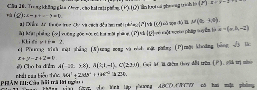 Trong không gian Oxyz , cho hai mặt phẳng (P),(Q) lần lượt có phương trình là (P): :x+y-2=
và (Q):x-y+z-5=0. 
a) Điểm Mỹthuộc trục Oy và cách đều hai mặt phẳng(P)và (Q) có tọa độ là M(0;-3;0). 
b) Mặt phẳng (α) vuông góc với cả hai mặt phẳng (P)và (Q)có một vectơ pháp tuyển là overline n=(a,b,-2). Khi đó a+b=-2. 
c) Phương trình mặt phẳng (R)song song và cách mặt phẳng (P)một khoảng bằng sqrt(3) lir
x+y-z+2=0. 
d) Cho ba điểm A(-10;-5;8), B(2;1;-1), C(2;3;0). Gọi M là điểm thay đổi trên (P), giá trị nhỏ 
nhất của biểu thức MA^2+2MB^2+3MC^2 là 230. 
PHÀN III:Câu hỏi trã lời ngắn : 
Trong không gian Oxyz, cho hình lập phương ABCD. A'B'C' D' có hai mặt phẳng