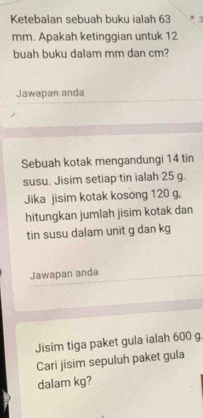 Ketebalan sebuah buku ialah 63 * 3
mm. Apakah ketinggian untuk 12
buah buku dalam mm dan cm? 
Jawapan anda 
Sebuah kotak mengandungi 14 tin 
susu. Jisim setiap tin ialah 25 g. 
Jika jisim kotak kosong 120 g, 
hitungkan jumlah jisim kotak dan 
tin susu dalam unit g dan kg
Jawapan anda 
Jisim tiga paket gula ialah 600 g. 
Cari jisim sepuluh paket gula 
dalam kg?