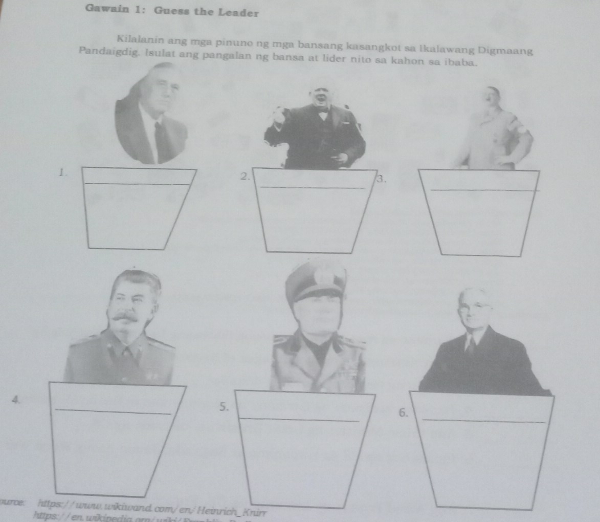 Gawain 1: Guess the Leader 
Kilalanin ang mga pinuno ng mga bansang kasangkot sa Ikalawang Digmaang 
Pandaigdig. Isulat ang pangalan ng bansa at lider nito sa kahon sa ibaba. 
1. 
_ 
2. 
__ 
3. 
_ 
4. 
_ 
5. 
ource: https://www.wikiwand.com/en/Heinrich_Knirr 
https: / / en. wikinedia om / w