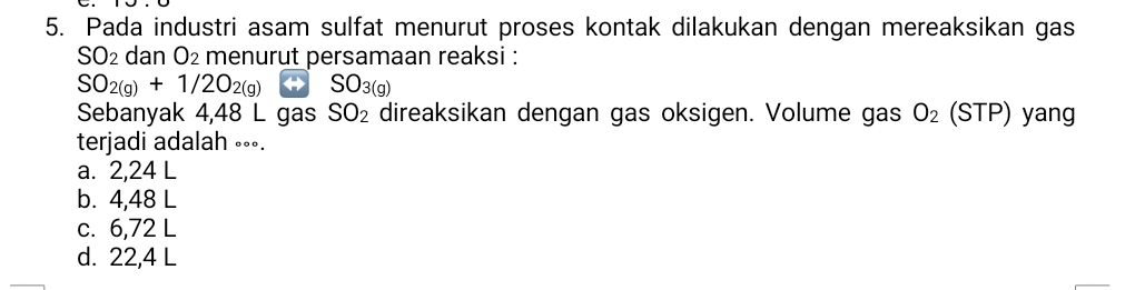 Pada industri asam sulfat menurut proses kontak dilakukan dengan mereaksikan gas
SO_2 dan O₂ menurut persamaan reaksi :
SO_2(g)+1/2O_2(g) SO_3(g)
Sebanyak 4,48 L gas SO_2 direaksikan dengan gas oksigen. Volume gas O_2(STP) yang
terjadi adalah ∘∘∘.
a. 2,24 L
b. 4,48 L
c. 6,72 L
d. 22,4 L