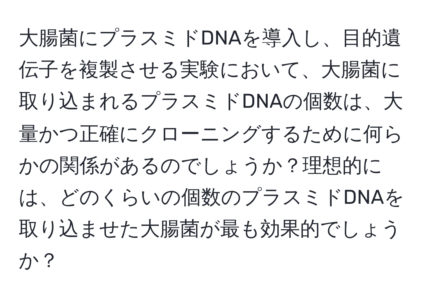 大腸菌にプラスミドDNAを導入し、目的遺伝子を複製させる実験において、大腸菌に取り込まれるプラスミドDNAの個数は、大量かつ正確にクローニングするために何らかの関係があるのでしょうか？理想的には、どのくらいの個数のプラスミドDNAを取り込ませた大腸菌が最も効果的でしょうか？