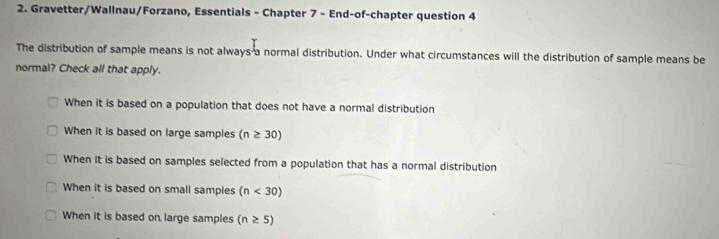 Gravetter/Wallnau/Forzano, Essentials - Chapter 7 - End-of-chapter question 4
The distribution of sample means is not always a normal distribution. Under what circumstances will the distribution of sample means be
normal? Check all that apply.
When it is based on a population that does not have a normal distribution
When it is based on large samples (n≥ 30)
When it is based on samples selected from a population that has a normal distribution
When it is based on small samples (n<30)
When it is based on large samples (n≥ 5)