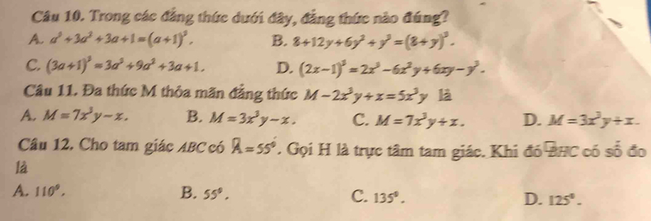 Trong các đẳng thức dưới đây, đẳng thức nào đúng?
A. a^3+3a^2+3a+1=(a+1)^3. B. 8+12y+6y^2+y^3=(8+y)^3.
C. (3a+1)^3=3a^3+9a^2+3a+1. D. (2x-1)^3=2x^3-6x^2y+6xy-y^3. 
Câu 11. Đa thức M thỏa mãn đẳng thức M-2x^3y+x=5x^3y là
A. M=7x^3y-x. B. M=3x^3y-x. C. M=7x^3y+x. D. M=3x^3y+x. 
Câu 12. Cho tam giác ABC có A=55° Gọi H là trực tâm tam giác. Khi đó PHC có số đo
là
A. 110°, B. 55°. C. 135°. D. 125°.