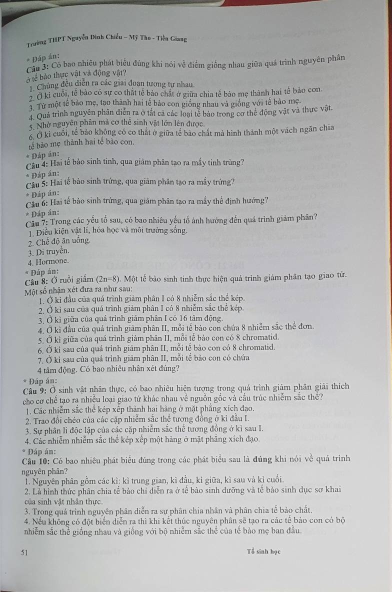 Trường THPT Nguyễn Đình Chiếu - Mỹ Tho - Tiền Giang
* Đáp án:
Câu 3: Có bao nhiêu phát biểu đúng khi nói về điểm giống nhau giữa quá trình nguyên phân
ở tế bào thực vật và động vật?
Chúng đều diễn ra các giai đoạn tương tự nhau.
2. Ở kỉ cuổi, tế bảo có sự co thắt tế bảo chất ở giữa chia tế bảo mẹ thành hai tế bảo con.
3. Từ một tế bào mẹ, tạo thành hai tế bào con giống nhau và giống với tế bào mẹ.
4. Quá trình nguyên phân diễn ra ở tất cả các loại tế bảo trong cơ thể động vật và thực vật.
5. Nhờ nguyên phân mà cơ thể sinh vật lớn lên được.
6. Ở kì cuối, tế bảo không có co thắt ở giữa tế bảo chất mà hình thành một vách ngăn chia
tế bào mẹ thành hai tế bào con.
* Đáp án:
Câu 4: Hai tế bào sinh tinh, qua giảm phân tạo ra mấy tinh trùng?
* Đáp án:
Câu 5: Hai tế bào sinh trứng, qua giảm phân tạo ra mấy trứng?
* Đáp án:
Câu 6: Hai tế bào sinh trứng, qua giảm phân tạo ra mấy thể định hướng?
* Đáp án:
Câu 7: Trong các yếu tố sau, có bao nhiêu yếu tố ảnh hưởng đến quá trình giảm phân?
1. Điều kiện vật lí, hóa học và môi trường sống.
2. Chế độ ăn uống.
3. Di truyền.
4. Hormone.
Đáp án:
Câu 8: Ở ruồi giấm (2n=8) 0. Một tế bào sinh tinh thực hiện quá trình giảm phân tạo giao tử.
Một số nhận xét đưa ra như sau:
1. Ở kì đầu của quá trình giảm phân I có 8 nhiễm sắc thể kép.
2. Ở kì sau của quá trình giảm phân I có 8 nhiễm sắc thể kép.
3. Ở kì giữa của quá trình giảm phân I có 16 tâm động.
4. Ở kì đầu của quá trình giảm phân II, mỗi tế bảo con chứa 8 nhiễm sắc thể đơn.
5. Ở kì giữa của quá trình giảm phân II, mỗi tế bào con có 8 chromatid.
6. Ở kì sau của quá trình giảm phân II, mỗi tế bào con có 8 chromatid.
7. Ở kì sau của quá trình giảm phân II, mỗi tế bảo con có chứa
4 tâm động. Có bao nhiêu nhận xét đúng?
* Đáp án:
Câu 9: Ở sinh vật nhân thực, có bao nhiêu hiện tượng trong quá trình giảm phân giải thích
cho cơ chế tạo ra nhiều loại giao tử khác nhau về nguồn gốc và cấu trúc nhiễm sắc thề?
1. Các nhiễm sắc thể kép xếp thành hai hàng ở mặt phẳng xích đạo.
2. Trao đổi chéo của các cặp nhiễm sắc thể tương đồng ở kì đầu I.
3. Sự phân li độc lập của các cặp nhiễm sắc thể tương đồng ở kì sau I.
4. Các nhiễm nhiễm sắc thể kép xếp một hàng ở mặt phẳng xích đạo.
* Đáp án:
Câu 10: Có bao nhiêu phát biểu đúng trong các phát biểu sau là đúng khi nói về quá trình
nguyên phân?
1. Nguyên phân gồm các kì: kì trung gian, kì đầu, kì giữa, kì sau và kì cuối.
2. Là hình thức phân chia tế bào chỉ diễn ra ở tế bào sinh dưỡng và tế bào sinh dục sơ khai
của sinh vật nhân thực.
3. Trong quá trình nguyên phân diễn ra sự phân chia nhân và phân chia tế bào chất.
4. Nếu không có đột biến diễn ra thì khi kết thúc nguyên phân sẽ tạo ra các tế bào con có bộ
nhiễm sắc thể giống nhau và giống với bộ nhiễm sắc thể của tế bào mẹ ban đầu.
51 Tổ sinh học