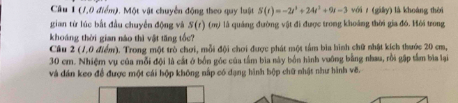 (7,0 điểm). Một vật chuyển động theo quy luật S(t)=-2t^3+24t^2+9t-3 với / (giây) là khoáng thời 
gian từ lúc bất đầu chuyến động và S(7) (m) là quảng đường vật đi được trong khoảng thời gia đó. Hỏi trong 
khoáng thời gian nào thì vật tăng tốc? 
Câu 2 (1,0 điểm). Trong một trò chơi, mỗi đội chơi được phát một tấm bìa hình chữ nhật kích thước 20 cm,
30 cm. Nhiệm vụ của mỗi đội là cất ở bốn góc của tấm bia này bốn hình vuông bằng nhau, rồi gập tấm bìa lại 
và dán keo để được một cái hộp không nấp có dạng hình hộp chữ nhật như hình vẽ.