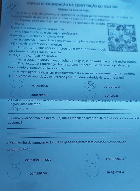 ParA
VERBOS dE ENUNCiaÇÃo NA cONSTRUÇÃo dO SENtido.
CASA
Diálogo na Sala de Aula
Durante a aula de ciências, a professora explicou pacientemente os conceitos de
transformação da matéria. Após terminar a explicação, ela questionou:
= Alguém pode me dizer um exemplo de mudança de estado
físico ?
Joana, que estava atenta, respondeu:
— A água que ferve e vira vapor, professora.
A professora sorriu e complementou:
— Exatamente, Joanal Esse é um ótimo exemplo de evaporação.
Logo depois, a professora comentou:
— É importante que vocês compreendam esses processos, poi
eles fazem parte do nosso dia a dia.
Lucas, ainda confuso, perguntou:
— Professora, e quando o vapor volta a ser água, isso também é uma transformação?
— Sim, Lucas, essa mudança chama-se condensação — esclareceu a professora.
Encerrando a discussão, ela concluiu:
— Vamos agora realizar um experimento para observar essas mudanças na prática.
1.Qual verbo de enunciação foi utilizado para introduzir a dúvida de Lucas no texto?
respondeu perguntou
comentou concluiu
2.Qual é o papel dos verbos de enunciação no texto? Dê um exemplo de um verbo de
enunciação utilizado.
_
_
3. Como o verbo "complementou" ajuda a entender a intenção da professora após a resposta
de Joana?
_
_
_
4. Qual verbo de enunciação foi usado quando a professora explicou o conceito de
condensação?
complementou esclareceu
comentou perguntou