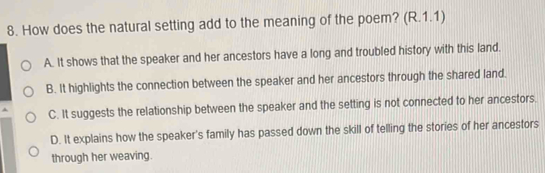 How does the natural setting add to the meaning of the poem? (R.1.1)
A. It shows that the speaker and her ancestors have a long and troubled history with this land.
B. It highlights the connection between the speaker and her ancestors through the shared land.
C. It suggests the relationship between the speaker and the setting is not connected to her ancestors.
D. It explains how the speaker's family has passed down the skill of telling the stories of her ancestors
through her weaving.