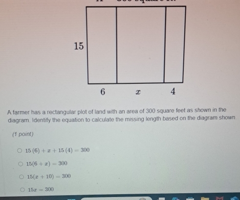 A farmer has a rectangular plot of land with an area of 300 square feet as shown in the
diagram. Identify the equation to calculate the missing length based on the diagram shown.
(1 point)
15(6)+x+15(4)=300
15(6+x)=300
15(x+10)=300
15x=300