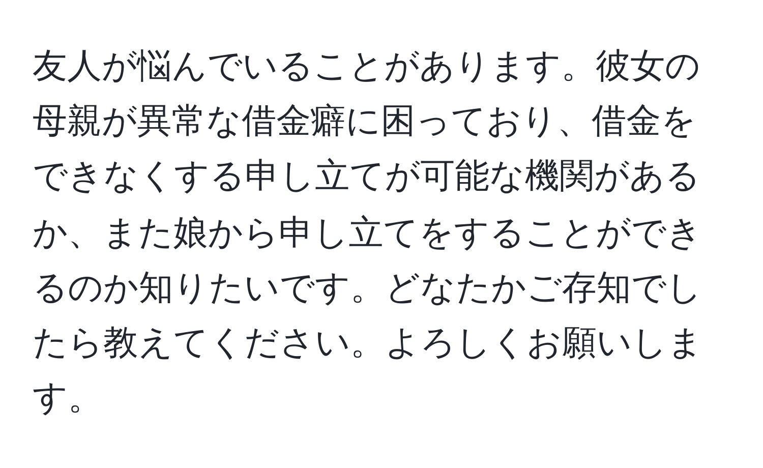 友人が悩んでいることがあります。彼女の母親が異常な借金癖に困っており、借金をできなくする申し立てが可能な機関があるか、また娘から申し立てをすることができるのか知りたいです。どなたかご存知でしたら教えてください。よろしくお願いします。