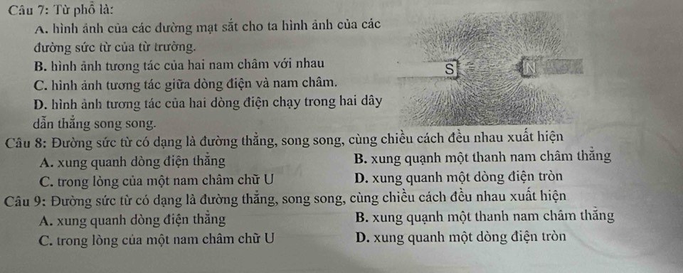 Từ phổ là:
A. hình ảnh của các đường mạt sắt cho ta hình ảnh của các
đường sức từ của từ trường.
B. hình ảnh tương tác của hai nam châm với nhau
s
C. hình ảnh tương tác giữa dòng điện và nam châm.
D. hình ảnh tương tác của hai dòng điện chạy trong hai dây
dẫn thắng song song.
Câu 8: Đường sức từ có dạng là đường thẳng, song song, cùng chiều cách đều nhau xuất hiện
A. xung quanh dòng điện thắng B. xung quạnh một thanh nam châm thắng
C. trong lòng của một nam châm chữ U D. xung quanh một dòng điện tròn
Câu 9: Đường sức từ có dạng là đường thắng, song song, cùng chiều cách đều nhau xuất hiện
A. xung quanh dòng điện thắng B. xung quạnh một thanh nam châm thắng
C. trong lòng của một nam châm chữ U D. xung quanh một dòng điện tròn