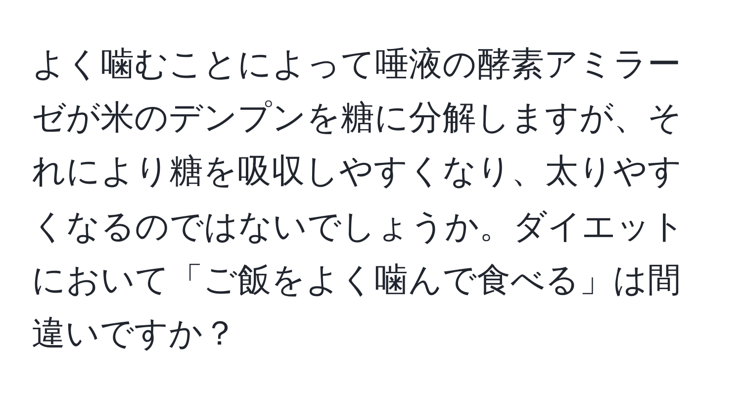 よく噛むことによって唾液の酵素アミラーゼが米のデンプンを糖に分解しますが、それにより糖を吸収しやすくなり、太りやすくなるのではないでしょうか。ダイエットにおいて「ご飯をよく噛んで食べる」は間違いですか？