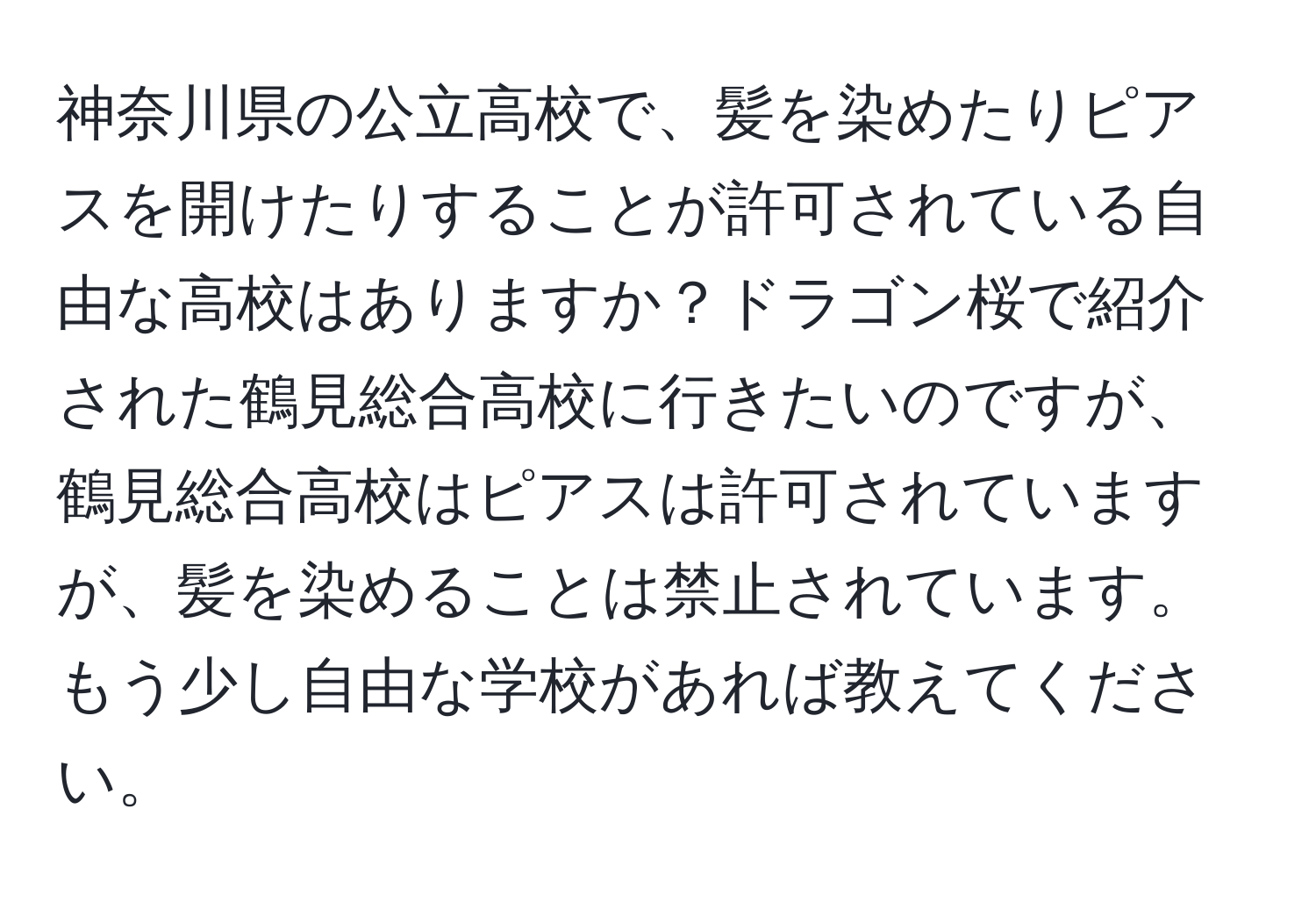 神奈川県の公立高校で、髪を染めたりピアスを開けたりすることが許可されている自由な高校はありますか？ドラゴン桜で紹介された鶴見総合高校に行きたいのですが、鶴見総合高校はピアスは許可されていますが、髪を染めることは禁止されています。もう少し自由な学校があれば教えてください。