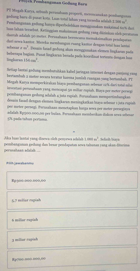 Přoyek Pembangunan Gedung Baru
PT Megah Karya, sebuah perusahaan properti, merencanakan pembangunan
gedung baru di pusat kota. Luas total lahan yang tersedia adalah 2.500m^2.
Pembangunan gedung hanya diperbolehkan menggunakan maksimal 60% dari
luas lahan tersebut. Ketinggian maksimum gedung yang diizinkan oleh peraturan
daerah adalah 50 meter. Perusahaan berencana memaksimalkan pendapatan
dari sewa kantor. Mereka membangun ruang kantor dengan total luas lantai
sebesar xm^2. Desain fasad gedung akan menggunakan elemen lingkaran pada
beberapa bagian. Pusat lingkaran berada pada koordinat tertentu dengan luas
lingkaran 154cm^2.
Setiap lantai gedung membutuhkan kabel jaringan internet dengan panjang yang
bertambah 2 meter secara teratur karena jumlah ruangan yang bertambah. PT
Megah Karya memperkirakan biaya pembangunan sebesar 12% dari total nílai
investasi perusahaan yang mencapai 50 miliar rupiah. Biaya per meter persegi
pembangunan gedung adalah 4 juta rupiah. Perusahaan mempertimbangkan
desain fasad dengan elemen lingkaran meningkatkan biaya sebesar 1 juta rupiah
per meter persegi. Perusahaan menetapkan harga sewa per meter perseginya
adalah Rp500.000,00 per bulan. Perusahaan memberikan diskon sewa sebesar
5% pada tahun pertama.
Jika luas lantai yang disewa oleh penyewa adalah 1.000m^2. Selisih biaya
pembangunan gedung dan besar pendapatan sewa tahunan yang akan diterima
perusahaan adalah ....
Pilih jawabanmu
Rp300.000.000,00
5,7 miliar rupiah
6 miliar rupiah
3 miliar rupiah
Rp700.000.000,00