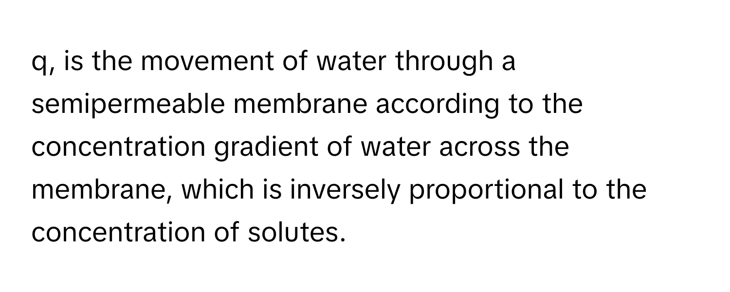 q, is the movement of water through a semipermeable membrane according to the concentration gradient of water across the membrane, which is inversely proportional to the concentration of solutes.