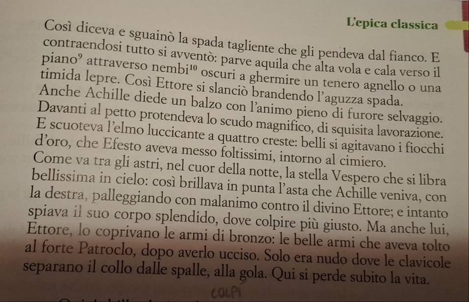 L'epica classica 
Cosí díceva e sguainó la spada tagliente che gli pendeva dal fianco. E 
contraendosi tutto si avventò: parve aquila che alta vola e cala verso il 
piano⁹ attraverso nembi^(10) oscuri a ghermire un tenero agnello o una 
timida lepre. Cosí Ettore si slanciò brandendo l’aguzza spada. 
Anche Achille diede un balzo con l’animo pieno di furore selvaggio. 
Davanti al petto protendeva lo scudo magnifico, di squisita lavorazione. 
E scuoteva l’elmo luccicante a quattro creste: belli si agitavano i fiocchi 
d’oro, che Efesto aveva messo foltissimi, intorno al cimiero. 
Come va tra gli astri, nel cuor della notte, la stella Vespero che si libra 
bellissima in cielo: così brillava in punta l’asta che Achille veniva, con 
la destra, palleggiando con malanimo contro il divino Ettore; e intanto 
spiava il suo corpo splendido, dove colpire più giusto. Ma anche lui, 
Ettore, lo coprivano le armi di bronzo: le belle armi che aveva tolto 
al forte Patroclo, dopo averlo ucciso. Solo era nudo dove le clavicole 
separano il collo dalle spalle, alla gola. Qui si perde subito la vita.