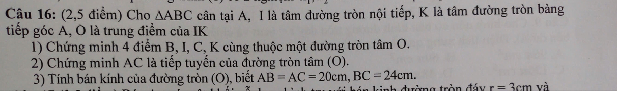 (2,5 điểm) Cho △ ABC cân tại A, I là tâm đường tròn nội tiếp, K là tâm đường tròn bàng 
tiếp góc A, O là trung điểm của IK 
1) Chứng minh 4 điểm B, I, C, K cùng thuộc một đường tròn tâm O. 
2) Chứng minh AC là tiếp tuyến của đường tròn tâm (O). 
3) Tính bán kính của đường tròn (O), biết AB=AC=20cm, BC=24cm. 
inh đường tròn đáy r=3cm và